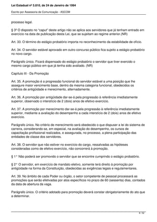 Lei Estadual nº 5.810, de 24 de Janeiro de 1994
Escrito por Assessoria de Comunicação - ASCOM
processo legal.
§ 3º O disposto no “caput” deste artigo não se aplica aos servidores que já tenham entrado em
exercício na data de publicação desta Lei, que se sujeitam ao regime anterior.(NR)
Art. 33. O término do estágio probatório importa no reconhecimento da estabilidade de ofício.
Art. 34. O servidor estável aprovado em outro concurso público fica sujeito a estágio probatório
no novo cargo.
Parágrafo único. Ficará dispensado do estágio probatório o servidor que tiver exercido o
mesmo cargo público em que já tenha sido avaliado. (NR)
Capítulo III - Da Promoção
Art. 35. A promoção é a progressão funcional do servidor estável a uma posição que lhe
assegure maior vencimento base, dentro da mesma categoria funcional, obedecidos os
critérios de antigüidade e merecimento, alternadamente.
Art. 36. A promoção por antigüidade dar-se-á pela progressão à referência imediatamente
superior, observado o interstício de 2 (dois) anos de efetivo exercício.
Art. 37. A promoção por merecimento dar-se-á pela progressão à referência imediatamente
superior, mediante a avaliação do desempenho a cada interstício de 2 (dois) anos de efetivo
exercício.
Parágrafo único. No critério de merecimento será obedecido o que dispuser a lei do sistema de
carreira, considerando-se, em especial, na avaliação do desempenho, os cursos de
capacitação profissional realizados, e assegurada, no processo, a plena participação das
entidades de classe dos servidores.
Art. 38. O servidor que não estiver no exercício do cargo, ressalvadas as hipóteses
consideradas como de efetivo exercício, não concorrerá à promoção.
§ 1° Não poderá ser promovido o servidor que se encontre cumprindo o estágio probatório.
§ 2° O servidor, em exercício de mandato eletivo, somente terá direito à promoção por
antigüidade na forma da Constituição, obedecidas as exigências legais e regulamentares.
Art. 39. No âmbito de cada Poder ou órgão, o setor competente de pessoal processará as
promoções que serão efetivadas por atos específicos no prazo de 60 (sessenta) dias, contados
da data de abertura da vaga.
Parágrafo único. O critério adotado para promoção deverá constar obrigatoriamente do ato que
a determinar.
8 / 52
 