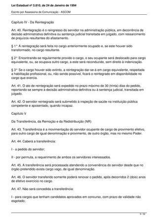 Lei Estadual nº 5.810, de 24 de Janeiro de 1994
Escrito por Assessoria de Comunicação - ASCOM
Capítulo IV - Da Reintegração
Art. 40. Reintegração é o reingresso do servidor na administração pública, em decorrência de
decisão administrativa definitiva ou sentença judicial transitada em julgado, com ressarcimento
de prejuízos resultantes do afastamento.
§ 1° A reintegração será feita no cargo anteriormente ocupado e, se este houver sido
transformado, no cargo resultante.
§ 2° Encontrando-se regularmente provido o cargo, o seu ocupante será deslocado para cargo
equivalente, ou, se ocupava outro cargo, a este será reconduzido, sem direito à indenização.
§ 3° Se o cargo houver sido extinto, a reintegração dar-se-á em cargo equivalente, respeitada
a habilitação profissional, ou, não sendo possível, ficará o reintegrado em disponibilidade no
cargo que exercia.
Art. 41. O ato de reintegração será expedido no prazo máximo de 30 (trinta) dias do pedido,
reportando-se sempre à decisão administrativa definitiva ou à sentença judicial, transitada em
julgado.
Art. 42. O servidor reintegrado será submetido à inspeção de saúde na instituição pública
competente e aposentado, quando incapaz.
Capítulo V
Da Transferência, da Remoção e da Redistribuição (NR)
Art. 43. Transferência é a movimentação do servidor ocupante de cargo de provimento efetivo,
para outro cargo de igual denominação e provimento, de outro órgão, mas no mesmo Poder.
Art. 44. Caberá a transferência:
I - a pedido do servidor;
II - por permuta, a requerimento de ambos os servidores interessados.
Art. 45. A transferência será processada atendendo a conveniência do servidor desde que no
órgão pretendido exista cargo vago, de igual denominação.
Art. 46. O servidor transferido somente poderá renovar o pedido, após decorridos 2 (dois) anos
de efetivo exercício no cargo.
Art. 47. Não será concedida a transferência:
I - para cargos que tenham candidatos aprovados em concurso, com prazo de validade não
esgotado;
9 / 52
 