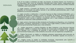 SISNAMA
A Art. 6º Os órgãos e entidades da União, dos Estados, do Distrito Federal, dos Territórios e
dos Municípios, bem como as fundações instituídas pelo Poder Público, responsáveis pela
proteção e melhoria da qualidade ambiental, constituirão o Sistema Nacional do Meio Ambiente
- SISNAMA, assim estruturado:
I - órgão superior: o Conselho de Governo, com a função de assessorar o Presidente da
República na formulação da política nacional e nas diretrizes governamentais para o meio
ambiente e os recursos ambientais;
II - órgão consultivo e deliberativo: o Conselho Nacional do Meio Ambiente (CONAMA), com a
finalidade de assessorar, estudar e propor ao Conselho de Governo, diretrizes de políticas
governamentais para o meio ambiente e os recursos naturais e deliberar, no âmbito de sua
competência, sobre normas e padrões compatíveis com o meio ambiente ecologicamente
equilibrado e essencial à sadia qualidade de vida;
III - órgão central: a Secretaria do Meio Ambiente da Presidência da República, com a finalidade
de planejar, coordenar, supervisionar e controlar, como órgão federal, a política nacional e as
diretrizes governamentais fixadas para o meio ambiente;
IV - órgãos executores: o Instituto Brasileiro do Meio Ambiente e dos Recursos Naturais
Renováveis - IBAMA e o Instituto Chico Mendes de Conservação da Biodiversidade - Instituto
Chico Mendes, com a finalidade de executar e fazer executar a política e as diretrizes
governamentais fixadas para o meio ambiente, de acordo com as respectivas competências;
V - Órgãos Seccionais: os órgãos ou entidades estaduais responsáveis pela execução de
programas, projetos e pelo controle e fiscalização de atividades capazes de provocar a
degradação ambiental;
VI - Órgãos Locais: os órgãos ou entidades municipais, responsáveis pelo controle e
fiscalização dessas atividades, nas suas respectivas jurisdições;
 