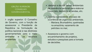 ORGÃO SUPERIOR:
CONSELHO
GOVERNAMENTAL
debater e decidir temas ambientais
de relevância nacional para elaborar
novas leis, decretos, emendas, etc.
Orienta o presidente em caso de
ocorrência de urgencias ambientais.
Mariana; Brumadinho; queimadas
na amazônia; vazamento de
petróleo no mar;
Assessora o governo com
encaminhamento de projetos,
estudos e pesquisas para a tomada
de decisões.
I- orgão superior: O Conselho
de Governo, com a função de
assessorar o Presidente da
República na formulação da
política nacional e nas diretrizes
governamentais para o meio
ambiente e os recursos
ambientais
 