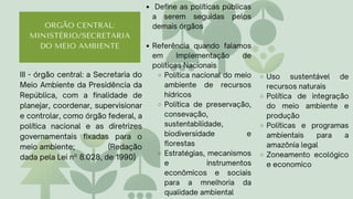 ORGÃO CENTRAL:
MINISTÉRIO/SECRETARIA
DO MEIO AMBIENTE
Define as políticas públicas
a serem seguidas pelos
demais órgãos
Referência quando falamos
em Implementação de
políticas Nacionais
Política nacional do meio
ambiente de recursos
hídricos
Política de preservação,
consevação,
sustentabilidade,
biodiversidade e
florestas
Estratégias, mecanismos
e instrumentos
econômicos e sociais
para a mnelhoria da
qualidade ambiental
III - órgão central: a Secretaria do
Meio Ambiente da Presidência da
República, com a finalidade de
planejar, coordenar, supervisionar
e controlar, como órgão federal, a
política nacional e as diretrizes
governamentais fixadas para o
meio ambiente; (Redação
dada pela Lei nº 8.028, de 1990)
Uso sustentável de
recursos naturais
Política de integração
do meio ambiente e
produção
Politicas e programas
ambientais para a
amazônia legal
Zoneamento ecológico
e economico
 