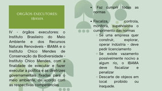 ORGÃOS EXECUTORES:
IBAMA
Faz cumprir todas as
normas
Fiscaliza, controla,
monitora, supervisiona o
cumprimento das normas
Se uma empresa quer
construir, explorar,
operar indústria - deve
pedir licenciamento
Se existe vazamento
possivelmente nocivo a
algum rio, o IBAMA
deve fiscalizar e
penalizar
Descarte de objeos em
local proibido ou
inaquade.
IV - órgãos executores: o
Instituto Brasileiro do Meio
Ambiente e dos Recursos
Naturais Renováveis - IBAMA e o
Instituto Chico Mendes de
Conservação da Biodiversidade -
Instituto Chico Mendes, com a
finalidade de executar e fazer
executar a política e as diretrizes
governamentais fixadas para o
meio ambiente, de acordo com
as respectivas competências
 