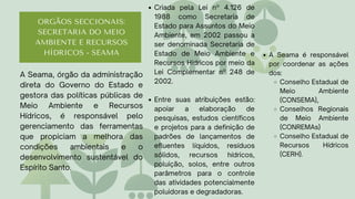 ORGÃOS SECCIONAIS:
SECRETARIA DO MEIO
AMBIENTE E RECURSOS
HÍDRICOS - SEAMA
Criada pela Lei nº 4.126 de
1988 como Secretaria de
Estado para Assuntos do Meio
Ambiente, em 2002 passou a
ser denominada Secretaria de
Estado de Meio Ambiente e
Recursos Hídricos por meio da
Lei Complementar nº 248 de
2002.
Entre suas atribuições estão:
apoiar a elaboração de
pesquisas, estudos científicos
e projetos para a definição de
padrões de lançamentos de
efluentes líquidos, resíduos
sólidos, recursos hídricos,
poluição, solos, entre outros
parâmetros para o controle
das atividades potencialmente
poluidoras e degradadoras.
A Seama, órgão da administração
direta do Governo do Estado e
gestora das políticas públicas de
Meio Ambiente e Recursos
Hídricos, é responsável pelo
gerenciamento das ferramentas
que propiciam a melhora das
condições ambientais e o
desenvolvimento sustentável do
Espírito Santo.
A Seama é responsável
por coordenar as ações
dos:
Conselho Estadual de
Meio Ambiente
(CONSEMA),
Conselhos Regionais
de Meio Ambiente
(CONREMAs)
Conselho Estadual de
Recursos Hídricos
(CERH).
 