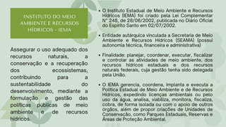 Assegurar o uso adequado dos
recursos naturais, a
conservação e a recuperação
dos ecossistemas,
contribuindo para a
sustentabilidade do
desenvolvimento, mediante a
formulação e gestão das
políticas públicas de meio
ambiente e de recursos
hídricos.
INSTITUTO DO MEIO
AMBIENTE E RECURSOS
HÍDRICOS - IEMA
O Instituto Estadual de Meio Ambiente e Recursos
Hídricos (IEMA) foi criado pela Lei Complementar
N° 248, de 28/06/2002, publicada no Diário Oficial
do Espírito Santo em 02/07/2002.
Entidade autárquica vinculada a Secretaria de Meio
Ambiente e Recursos Hídricos (SEAMA) (possui
autonomia técnica, financeira e administrativa)
Finalidade: planejar, coordenar, executar, fiscalizar
e controlar as atividades de meio ambiente, dos
recursos hídricos estaduais e dos recursos
naturais federais, cuja gestão tenha sido delegada
pela União.
O IEMA gerencia, coordena, implanta e executa a
Política Estadual de Meio Ambiente e de Recursos
Hídricos, expedindo licenças ambientais ou pelo
uso da água, analisa, viabiliza, monitora, fiscaliza,
cobra, de forma isolada ou com o apoio de outros
órgãos, além de propor criações de Unidades de
Conservação, como Parques Estaduais, Reservas e
Áreas de Proteção Ambiental.
 