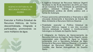 Executar a Política Estadual de
Recursos Hídricos, de forma
descentralizada, integrada e
participativa, promovendo os
usos múltiplos da água.
AGENCIA ESTADUAL DE
RECURSOS HÍDRICOS -
AGERH
A Agência Estadual de Recursos Hídricos (Agerh)
foi criada no dia 16 de dezembro de 2013, por meio
da Lei Estadual 10.143. Entidade da administração
pública estadual indireta, é dotada de
personalidade jurídica de direito público sob a
forma de Autarquia.
Possui autonomia administrativa e financeira e está
vinculada diretamente à Secretaria de Estado de
Meio Ambiente e Recursos Hídricos (Seama).
Finalidade: executar a Política Estadual de
Recursos Hídricos, regular o uso dos recursos
hídricos estaduais e realizar o monitoramento
hidrológico no Estado do Espírito Santo.
É integrante do Sistema de Gerenciamento de
Recursos Hídricos do Espírito Santo (Sigerh), sendo
responsável pela Gestão da Água no Estado
juntamente com a Secretaria Estadual de Meio
Ambiente e Recursos Hídricos (Seama), o Conselho
Estadual de Recursos Hídricos (CERH) e os
Comitês das Bacias Hidrográficas do Espírito
Santo.
 