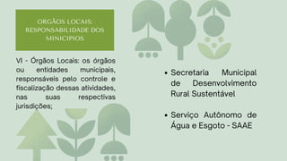 ORGÃOS LOCAIS:
RESPONSABILIDADE DOS
MINICIPIOS
Secretaria Municipal
de Desenvolvimento
Rural Sustentável
Serviço Autônomo de
Água e Esgoto - SAAE
VI - Órgãos Locais: os órgãos
ou entidades municipais,
responsáveis pelo controle e
fiscalização dessas atividades,
nas suas respectivas
jurisdições;
 