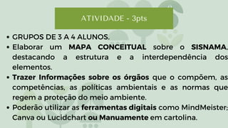 ATIVIDADE - 3pts
GRUPOS DE 3 A 4 ALUNOS.
Elaborar um MAPA CONCEITUAL sobre o SISNAMA,
destacando a estrutura e a interdependência dos
elementos.
Trazer Informações sobre os órgãos que o compõem, as
competências, as políticas ambientais e as normas que
regem a proteção do meio ambiente.
Poderão utilizar as ferramentas digitais como MindMeister;
Canva ou Lucidchart ou Manuamente em cartolina.
 