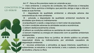 CONCEITOS DA
LEI 6938/81
Art. 3º - Para os fins previstos nesta Lei, entende-se por:
I - meio ambiente, o conjunto de condições, leis, influências e interações
de ordem física, química e biológica, que permite, abriga e rege a vida em
todas as suas formas;
II - degradação da qualidade ambiental, a alteração adversa das
características do meio ambiente;
III - poluição, a degradação da qualidade ambiental resultante de
atividades que direta ou indiretamente:
a) prejudiquem a saúde, a segurança e o bem-estar da população;
b) criem condições adversas às atividades sociais e econômicas;
c) afetem desfavoravelmente a biota;
d) afetem as condições estéticas ou sanitárias do meio ambiente;
e) lancem matérias ou energia em desacordo com os padrões ambientais
estabelecidos;
IV - poluidor, a pessoa física ou jurídica, de direito público ou privado,
responsável, direta ou indiretamente, por atividade causadora de
degradação ambiental;
V - recursos ambientais: a atmosfera, as águas interiores, superficiais e
subterrâneas, os estuários, o mar territorial, o solo, o subsolo, os elementos
da biosfera, a fauna e a flora
 