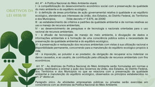 OBJETIVOS DA
LEI 6938/81
Art. 4º - A Política Nacional do Meio Ambiente visará:
I - à compatibilização do desenvolvimento econômico social com a preservação da qualidade
do meio ambiente e do equilíbrio ecológico;
II - à definição de áreas prioritárias de ação governamental relativa à qualidade e ao equilíbrio
ecológico, atendendo aos interesses da União, dos Estados, do Distrito Federal, do Territórios
e dos Municípios; (Vide decreto nº 5.975, de 2006)
III - ao estabelecimento de critérios e padrões da qualidade ambiental e de normas relativas ao
uso e manejo de recursos ambientais;
IV - ao desenvolvimento de pesquisas e de tecnologia s nacionais orientadas para o uso
racional de recursos ambientais;
V - à difusão de tecnologias de manejo do meio ambiente, à divulgação de dados e
informações ambientais e à formação de uma consciência pública sobre a necessidade de
preservação da qualidade ambiental e do equilíbrio ecológico;
VI - à preservação e restauração dos recursos ambientais com vistas á sua utilização racional e
disponibilidade permanente, concorrendo para a manutenção do equilíbrio ecológico propício à
vida;
VII - à imposição, ao poluidor e ao predador, da obrigação de recuperar e/ou indenizar os
danos causados, e ao usuário, de contribuição pela utilização de recursos ambientais com fins
econômicos.
Art. 5º - As diretrizes da Política Nacional do Meio Ambiente serão formuladas em normas e
planos, destinados a orientar a ação dos Governos da União, dos Estados, do Distrito Federal,
dos Territórios e dos Municípios no que se relaciona com a preservação da qualidade
ambiental e manutenção do equilíbrio ecológico, observados os princípios estabelecidos no
art. 2º desta Lei.
Parágrafo único. As atividades empresariais públicas ou privadas serão exercidas em
consonância com as diretrizes da Política Nacional do Meio Ambiente.
 