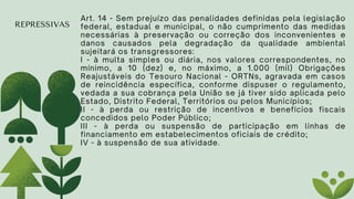 REPRESSIVAS
Art. 14 - Sem prejuízo das penalidades definidas pela legislação
federal, estadual e municipal, o não cumprimento das medidas
necessárias à preservação ou correção dos inconvenientes e
danos causados pela degradação da qualidade ambiental
sujeitará os transgressores:
I - à multa simples ou diária, nos valores correspondentes, no
mínimo, a 10 (dez) e, no máximo, a 1.000 (mil) Obrigações
Reajustáveis do Tesouro Nacional - ORTNs, agravada em casos
de reincidência específica, conforme dispuser o regulamento,
vedada a sua cobrança pela União se já tiver sido aplicada pelo
Estado, Distrito Federal, Territórios ou pelos Municípios;
II - à perda ou restrição de incentivos e benefícios fiscais
concedidos pelo Poder Público;
III - à perda ou suspensão de participação em linhas de
financiamento em estabelecimentos oficiais de crédito;
IV - à suspensão de sua atividade.
 