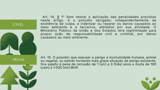 CIVEL
Art. 14, § 1º Sem obstar a aplicação das penalidades previstas
neste artigo, é o poluidor obrigado, independentemente da
existência de culpa, a indenizar ou reparar os danos causados ao
meio ambiente e a terceiros, afetados por sua atividade. O
Ministério Público da União e dos Estados terá legitimidade para
propor ação de responsabilidade civil e criminal, por danos
causados ao meio ambiente.
Art. 15. O poluidor que expuser a perigo a incolumidade humana, animal
ou vegetal, ou estiver tornando mais grave situação de perigo existente,
fica sujeito à pena de reclusão de 1 (um) a 3 (três) anos e multa de 100
(cem) a 1.000 (mil) MVR.
PENAL
 
