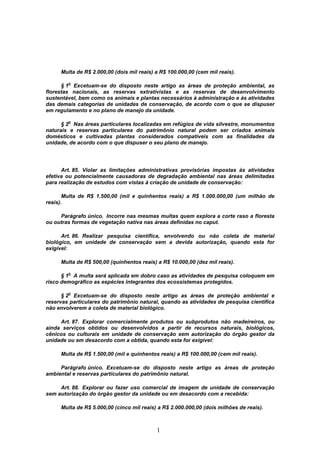 1
Multa de R$ 2.000,00 (dois mil reais) a R$ 100.000,00 (cem mil reais).
§ 1
o
Excetuam-se do disposto neste artigo as áreas de proteção ambiental, as
florestas nacionais, as reservas extrativistas e as reservas de desenvolvimento
sustentável, bem como os animais e plantas necessários à administração e às atividades
das demais categorias de unidades de conservação, de acordo com o que se dispuser
em regulamento e no plano de manejo da unidade.
§ 2
o
Nas áreas particulares localizadas em refúgios de vida silvestre, monumentos
naturais e reservas particulares do patrimônio natural podem ser criados animais
domésticos e cultivadas plantas considerados compatíveis com as finalidades da
unidade, de acordo com o que dispuser o seu plano de manejo.
Art. 85. Violar as limitações administrativas provisórias impostas às atividades
efetiva ou potencialmente causadoras de degradação ambiental nas áreas delimitadas
para realização de estudos com vistas à criação de unidade de conservação:
Multa de R$ 1.500,00 (mil e quinhentos reais) a R$ 1.000.000,00 (um milhão de
reais).
Parágrafo único. Incorre nas mesmas multas quem explora a corte raso a floresta
ou outras formas de vegetação nativa nas áreas definidas no caput.
Art. 86. Realizar pesquisa científica, envolvendo ou não coleta de material
biológico, em unidade de conservação sem a devida autorização, quando esta for
exigível:
Multa de R$ 500,00 (quinhentos reais) a R$ 10.000,00 (dez mil reais).
§ 1
o
A multa será aplicada em dobro caso as atividades de pesquisa coloquem em
risco demográfico as espécies integrantes dos ecossistemas protegidos.
§ 2
o
Excetuam-se do disposto neste artigo as áreas de proteção ambiental e
reservas particulares do patrimônio natural, quando as atividades de pesquisa científica
não envolverem a coleta de material biológico.
Art. 87. Explorar comercialmente produtos ou subprodutos não madeireiros, ou
ainda serviços obtidos ou desenvolvidos a partir de recursos naturais, biológicos,
cênicos ou culturais em unidade de conservação sem autorização do órgão gestor da
unidade ou em desacordo com a obtida, quando esta for exigível:
Multa de R$ 1.500,00 (mil e quinhentos reais) a R$ 100.000,00 (cem mil reais).
Parágrafo único. Excetuam-se do disposto neste artigo as áreas de proteção
ambiental e reservas particulares do patrimônio natural.
Art. 88. Explorar ou fazer uso comercial de imagem de unidade de conservação
sem autorização do órgão gestor da unidade ou em desacordo com a recebida:
Multa de R$ 5.000,00 (cinco mil reais) a R$ 2.000.000,00 (dois milhões de reais).
 