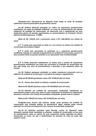 1
Parágrafo único. Excetuam-se do disposto neste artigo as áreas de proteção
ambiental e reservas particulares do patrimônio natural.
Art. 89. Realizar liberação planejada ou cultivo de organismos geneticamente
modificados em áreas de proteção ambiental, ou zonas de amortecimento das demais
categorias de unidades de conservação, em desacordo com o estabelecido em seus
respectivos planos de manejo, regulamentos ou recomendações da Comissão Técnica
Nacional de Biossegurança - CTNBio:
Multa de R$ 1.500,00 (mil e quinhentos reais) a R$ 1.000.000,00 (um milhão de
reais).
§ 1
o
A multa será aumentada ao triplo se o ato ocorrer no interior de unidade de
conservação de proteção integral.
§ 2
o
A multa será aumentado ao quádruplo se o organismo geneticamente
modificado, liberado ou cultivado irregularmente em unidade de conservação, possuir na
área ancestral direto ou parente silvestre ou se representar risco à biodiversidade.
§ 3
o
O Poder Executivo estabelecerá os limites para o plantio de organismos
geneticamente modificados nas áreas que circundam as unidades de conservação até
que seja fixada sua zona de amortecimento e aprovado o seu respectivo plano de
manejo.
Art. 90. Realizar quaisquer atividades ou adotar conduta em desacordo com os
objetivos da unidade de conservação, o seu plano de manejo e regulamentos:
Multa de R$ 500,00 (quinhentos reais) a R$ 10.000,00 (dez mil reais).
Art. 91. Causar dano direto ou indireto a unidade de conservação:
Multa de R$ 200,00 (duzentos reais) a R$ 100.000,00 (cem mil reais).
Art. 92. Penetrar em unidade de conservação conduzindo substâncias ou
instrumentos próprios para caça, pesca ou para exploração de produtos ou subprodutos
florestais e minerais, sem licença da autoridade competente, quando esta for exigível:
Multa de R$ 1.000,00 (mil reais) a R$ 10.000,00 (dez mil reais).
Parágrafo único. Incorre nas mesmas multas quem penetrar em unidade de
conservação cuja visitação pública ou permanência sejam vedadas pelas normas
aplicáveis ou ocorram em desacordo com a licença da autoridade competente.
Art. 93. As infrações previstas neste Decreto, exceto as dispostas nesta
Subseção, quando forem cometidas ou afetarem unidade de conservação ou sua zona
de amortecimento, terão os valores de suas respectivas multas aplicadas em dobro,
ressalvados os casos em que a determinação de aumento do valor da multa seja
superior a este.
 