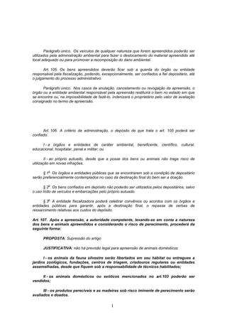 1
Parágrafo único. Os veículos de qualquer natureza que forem apreendidos poderão ser
utilizados pela administração ambiental para fazer o deslocamento do material apreendido até
local adequado ou para promover a recomposição do dano ambiental.
Art. 105. Os bens apreendidos deverão ficar sob a guarda do órgão ou entidade
responsável pela fiscalização, podendo, excepcionalmente, ser confiados a fiel depositário, até
o julgamento do processo administrativo.
Parágrafo único. Nos casos de anulação, cancelamento ou revogação da apreensão, o
órgão ou a entidade ambiental responsável pela apreensão restituirá o bem no estado em que
se encontra ou, na impossibilidade de fazê-lo, indenizará o proprietário pelo valor de avaliação
consignado no termo de apreensão.
Art. 106. A critério da administração, o depósito de que trata o art. 105 poderá ser
confiado:
I - a órgãos e entidades de caráter ambiental, beneficente, científico, cultural,
educacional, hospitalar, penal e militar; ou
II - ao próprio autuado, desde que a posse dos bens ou animais não traga risco de
utilização em novas infrações.
§ 1
o
Os órgãos e entidades públicas que se encontrarem sob a condição de depositário
serão preferencialmente contemplados no caso da destinação final do bem ser a doação.
§ 2
o
Os bens confiados em depósito não poderão ser utilizados pelos depositários, salvo
o uso lícito de veículos e embarcações pelo próprio autuado.
§ 3
o
A entidade fiscalizadora poderá celebrar convênios ou acordos com os órgãos e
entidades públicas para garantir, após a destinação final, o repasse de verbas de
ressarcimento relativas aos custos do depósito.
Art. 107. Após a apreensão, a autoridade competente, levando-se em conta a natureza
dos bens e animais apreendidos e considerando o risco de perecimento, procederá da
seguinte forma:
PROPOSTA: Supressão do artigo
JUSTIFICATIVA: não há previsão legal para apreensão de animais domésticos
I - os animais da fauna silvestre serão libertados em seu hábitat ou entregues a
jardins zoológicos, fundações, centros de triagem, criadouros regulares ou entidades
assemelhadas, desde que fiquem sob a responsabilidade de técnicos habilitados;
II - os animais domésticos ou exóticos mencionados no art.103 poderão ser
vendidos;
III - os produtos perecíveis e as madeiras sob risco iminente de perecimento serão
avaliados e doados.
 