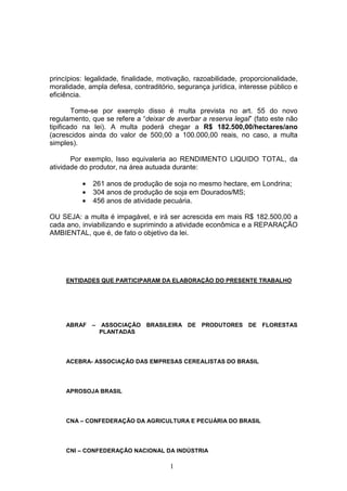 1
princípios: legalidade, finalidade, motivação, razoabilidade, proporcionalidade,
moralidade, ampla defesa, contraditório, segurança jurídica, interesse público e
eficiência.
Tome-se por exemplo disso é multa prevista no art. 55 do novo
regulamento, que se refere a “deixar de averbar a reserva legal” (fato este não
tipificado na lei). A multa poderá chegar a R$ 182.500,00/hectares/ano
(acrescidos ainda do valor de 500,00 a 100.000,00 reais, no caso, a multa
simples).
Por exemplo, Isso equivaleria ao RENDIMENTO LIQUIDO TOTAL, da
atividade do produtor, na área autuada durante:
• 261 anos de produção de soja no mesmo hectare, em Londrina;
• 304 anos de produção de soja em Dourados/MS;
• 456 anos de atividade pecuária.
OU SEJA: a multa é impagável, e irá ser acrescida em mais R$ 182.500,00 a
cada ano, inviabilizando e suprimindo a atividade econômica e a REPARAÇÃO
AMBIENTAL, que é, de fato o objetivo da lei.
ENTIDADES QUE PARTICIPARAM DA ELABORAÇÃO DO PRESENTE TRABALHO
ABRAF – ASSOCIAÇÃO BRASILEIRA DE PRODUTORES DE FLORESTAS
PLANTADAS
ACEBRA- ASSOCIAÇÃO DAS EMPRESAS CEREALISTAS DO BRASIL
APROSOJA BRASIL
CNA – CONFEDERAÇÃO DA AGRICULTURA E PECUÁRIA DO BRASIL
CNI – CONFEDERAÇÃO NACIONAL DA INDÚSTRIA
 