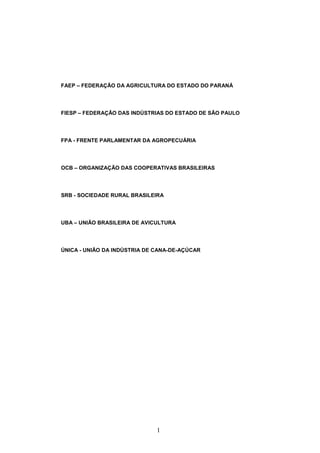 1
FAEP – FEDERAÇÃO DA AGRICULTURA DO ESTADO DO PARANÁ
FIESP – FEDERAÇÃO DAS INDÚSTRIAS DO ESTADO DE SÃO PAULO
FPA - FRENTE PARLAMENTAR DA AGROPECUÁRIA
OCB – ORGANIZAÇÃO DAS COOPERATIVAS BRASILEIRAS
SRB - SOCIEDADE RURAL BRASILEIRA
UBA – UNIÃO BRASILEIRA DE AVICULTURA
ÚNICA - UNIÃO DA INDÚSTRIA DE CANA-DE-AÇÚCAR
 
