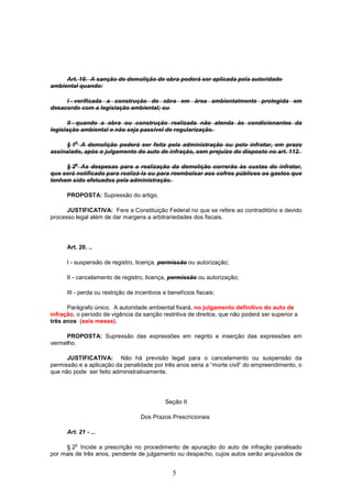 5
Art. 19. A sanção de demolição de obra poderá ser aplicada pela autoridade
ambiental quando:
I - verificada a construção de obra em área ambientalmente protegida em
desacordo com a legislação ambiental; ou
II - quando a obra ou construção realizada não atenda às condicionantes da
legislação ambiental e não seja passível de regularização.
§ 1
o
A demolição poderá ser feita pela administração ou pelo infrator, em prazo
assinalado, após o julgamento do auto de infração, sem prejuízo do disposto no art. 112.
§ 2
o
As despesas para a realização da demolição correrão às custas do infrator,
que será notificado para realizá-la ou para reembolsar aos cofres públicos os gastos que
tenham sido efetuados pela administração.
PROPOSTA: Supressão do artigo.
JUSTIFICATIVA: Fere a Constituição Federal no que se refere ao contraditório e devido
processo legal além de dar margens a arbitrariedades dos fiscais.
Art. 20. ..
I - suspensão de registro, licença, permissão ou autorização;
II - cancelamento de registro, licença, permissão ou autorização;
III - perda ou restrição de incentivos e benefícios fiscais;
Parágrafo único. A autoridade ambiental fixará, no julgamento definitivo do auto de
infração, o período de vigência da sanção restritiva de direitos, que não poderá ser superior a
três anos (seis meses).
PROPOSTA: Supressão das expressões em negrito e inserção das expressões em
vermelho.
JUSTIFICATIVA: Não há previsão legal para o cancelamento ou suspensão da
permissão e a aplicação da penalidade por três anos seria a “morte civil” do empreendimento, o
que não pode ser feito administrativamente.
Seção II
Dos Prazos Prescricionais
Art. 21 - ...
§ 2
o
Incide a prescrição no procedimento de apuração do auto de infração paralisado
por mais de três anos, pendente de julgamento ou despacho, cujos autos serão arquivados de
 