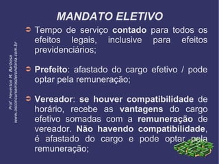 MANDATO ELETIVO
➲ Tempo de serviço contado para todos os
efeitos legais, inclusive para efeitos
previdenciários;
➲ Prefeito: afastado do cargo efetivo / pode
optar pela remuneração;
➲ Vereador: se houver compatibilidade de
horário, recebe as vantagens do cargo
efetivo somadas com a remuneração de
vereador. Não havendo compatibilidade,
é afastado do cargo e pode optar pela
remuneração;
Prof.HevertonM.Barbosa
www.osconcurseirosderondonia.com.br
 