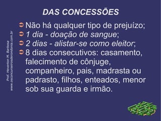 DAS CONCESSÕES
➲ Não há qualquer tipo de prejuízo;
➲ 1 dia - doação de sangue;
➲ 2 dias - alistar-se como eleitor;
➲ 8 dias consecutivos: casamento,
falecimento de cônjuge,
companheiro, pais, madrasta ou
padrasto, filhos, enteados, menor
sob sua guarda e irmão.
Prof.HevertonM.Barbosa
www.osconcurseirosderondonia.com.br
 