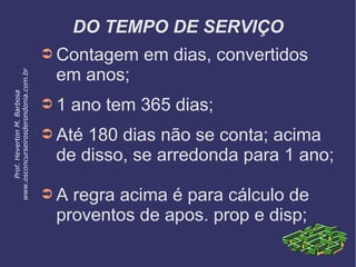 DO TEMPO DE SERVIÇO
➲ Contagem em dias, convertidos
em anos;
➲ 1 ano tem 365 dias;
➲ Até 180 dias não se conta; acima
de disso, se arredonda para 1 ano;
➲ A regra acima é para cálculo de
proventos de apos. prop e disp;
Prof.HevertonM.Barbosa
www.osconcurseirosderondonia.com.br
 