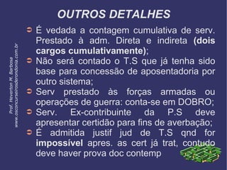 OUTROS DETALHES
➲ É vedada a contagem cumulativa de serv.
Prestado à adm. Direta e indireta (dois
cargos cumulativamente);
➲ Não será contado o T.S que já tenha sido
base para concessão de aposentadoria por
outro sistema;
➲ Serv prestado às forças armadas ou
operações de guerra: conta-se em DOBRO;
➲ Serv. Ex-contribuinte da P.S deve
apresentar certidão para fins de averbação;
➲ É admitida justif jud de T.S qnd for
impossível apres. as cert já trat, contudo
deve haver prova doc contemp
Prof.HevertonM.Barbosa
www.osconcurseirosderondonia.com.br
 
