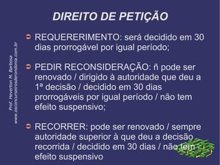 DIREITO DE PETIÇÃO
➲ REQUERERIMENTO: será decidido em 30
dias prorrogável por igual período;
➲ PEDIR RECONSIDERAÇÃO: ñ pode ser
renovado / dirigido à autoridade que deu a
1ª decisão / decidido em 30 dias
prorrogáveis por igual período / não tem
efeito suspensivo;
➲ RECORRER: pode ser renovado / sempre
autoridade superior à que deu a decisão
recorrida / decidido em 30 dias / não tem
efeito suspensivo
Prof.HevertonM.Barbosa
www.osconcurseirosderondonia.com.br
 