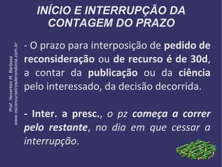 INÍCIO E INTERRUPÇÃO DA
CONTAGEM DO PRAZO
- O prazo para interposição de pedido de
reconsideração ou de recurso é de 30d,
a contar da publicação ou da ciência
pelo interessado, da decisão decorrida.
- Inter. a presc., o pz começa a correr
pelo restante, no dia em que cessar a
interrupção.
Prof.HevertonM.Barbosa
www.osconcurseirosderondonia.com.br
 