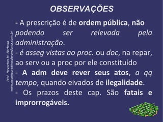 OBSERVAÇÕES
- A prescrição é de ordem pública, não
podendo ser relevada pela
administração.
- é asseg vistas ao proc. ou doc, na repar,
ao serv ou a proc por ele constituído
- A adm deve rever seus atos, a qq
tempo, quando eivados de ilegalidade.
- Os prazos deste cap. São fatais e
improrrogáveis.
Prof.HevertonM.Barbosa
www.osconcurseirosderondonia.com.br
 
