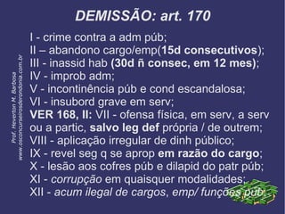 DEMISSÃO: art. 170
I - crime contra a adm púb;
II – abandono cargo/emp(15d consecutivos);
III - inassid hab (30d ñ consec, em 12 mes);
IV - improb adm;
V - incontinência púb e cond escandalosa;
VI - insubord grave em serv;
VER 168, II: VII - ofensa física, em serv, a serv
ou a partic, salvo leg def própria / de outrem;
VIII - aplicação irregular de dinh público;
IX - revel seg q se aprop em razão do cargo;
X - lesão aos cofres púb e dilapid do patr púb;
XI - corrupção em quaisquer modalidades;
XII - acum ilegal de cargos, emp/ funções púb;
Prof.HevertonM.Barbosa
www.osconcurseirosderondonia.com.br
 