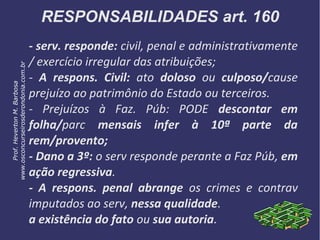 RESPONSABILIDADES art. 160
- serv. responde: civil, penal e administrativamente
/ exercício irregular das atribuições;
- A respons. Civil: ato doloso ou culposo/cause
prejuízo ao patrimônio do Estado ou terceiros.
- Prejuízos à Faz. Púb: PODE descontar em
folha/parc mensais infer à 10ª parte da
rem/provento;
- Dano a 3º: o serv responde perante a Faz Púb, em
ação regressiva.
- A respons. penal abrange os crimes e contrav
imputados ao serv, nessa qualidade.
a existência do fato ou sua autoria.
Prof.HevertonM.Barbosa
www.osconcurseirosderondonia.com.br
 