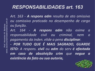 RESPONSABILIDADES art. 163
Art. 163 - A respons adm resulta de ato omissivo
ou comissivo praticado no desempenho de cargo
ou função.
Art. 164 - A respons adm não exime a
responsabilidade civil ou criminal, nem o
pagamento da inden. elide a pena disciplinar.
- POR TUDO QUE É MAIS SAGRADO, GUARDE
ISTO: A respons. civil ou adm do serv é afastada
em caso de absolvição crim que negue a
existência do fato ou sua autoria,
Prof.HevertonM.Barbosa
www.osconcurseirosderondonia.com.br
 