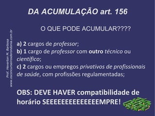 DA ACUMULAÇÃO art. 156
O QUE PODE ACUMULAR????
a) 2 cargos de professor;
b) 1 cargo de professor com outro técnico ou
científico;
c) 2 cargos ou empregos privativos de profissionais
de saúde, com profissões regulamentadas;
OBS: DEVE HAVER compatibilidade de
horário SEEEEEEEEEEEEEEMPRE!
Prof.HevertonM.Barbosa
www.osconcurseirosderondonia.com.br
 
