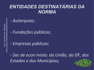 ENTIDADES DESTINATÁRIAS DA
NORMA
- Autarquias;
- Fundações públicas;
- Empresas públicas;
- Soc de econ mista: da União, do DF, dos
Estados e dos Municípios;
Prof.HevertonM.Barbosa
www.osconcurseirosderondonia.com.br
 