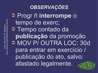 OBSERVAÇÕES
➲ Progr ñ interrompe o
tempo de exerc;
➲ Tempo contado da
publicação da promoção
➲ MOV P/ OUTRA LOC: 30d
para entrar em exercício /
publicação do ato, salvo:
afastado legalmente.
Prof.HevertonM.Barbosa
www.osconcurseirosderondonia.com.br
 