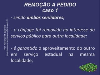 REMOÇÃO A PEDIDO
caso 1
- sendo ambos servidores;
- o cônjuge foi removido no interesse do
serviço público para outra localidade;
- é garantido o aproveitamento do outro
em serviço estadual na mesma
localidade;
Prof.HevertonM.Barbosa
www.osconcurseirosderondonia.com.br
 