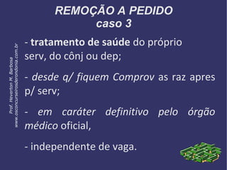REMOÇÃO A PEDIDO
caso 3
- tratamento de saúde do próprio
serv, do cônj ou dep;
- desde q/ fiquem Comprov as raz apres
p/ serv;
- em caráter definitivo pelo órgão
médico oficial,
- independente de vaga.
Prof.HevertonM.Barbosa
www.osconcurseirosderondonia.com.br
 