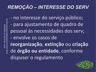 REMOÇÃO – INTERESSE DO SERV
- no interesse do serviço público;
- para ajustamento de quadro de
pessoal às necessidades dos serv;
- envolve os casos de
reorganização, extinção ou criação
de órgão ou entidade, conforme
dispuser o regulamento
Prof.HevertonM.Barbosa
www.osconcurseirosderondonia.com.br
 