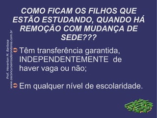 COMO FICAM OS FILHOS QUE
ESTÃO ESTUDANDO, QUANDO HÁ
REMOÇÃO COM MUDANÇA DE
SEDE???
➲ Têm transferência garantida,
INDEPENDENTEMENTE de
haver vaga ou não;
➲ Em qualquer nível de escolaridade.
Prof.HevertonM.Barbosa
www.osconcurseirosderondonia.com.br
 