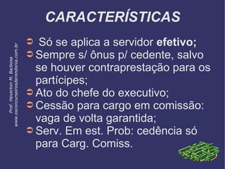 CARACTERÍSTICAS
➲ Só se aplica a servidor efetivo;
➲ Sempre s/ ônus p/ cedente, salvo
se houver contraprestação para os
partícipes;
➲ Ato do chefe do executivo;
➲ Cessão para cargo em comissão:
vaga de volta garantida;
➲ Serv. Em est. Prob: cedência só
para Carg. Comiss.
Prof.HevertonM.Barbosa
www.osconcurseirosderondonia.com.br
 