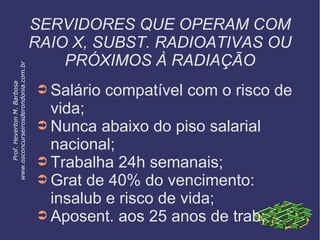 SERVIDORES QUE OPERAM COM
RAIO X, SUBST. RADIOATIVAS OU
PRÓXIMOS À RADIAÇÃO
➲ Salário compatível com o risco de
vida;
➲ Nunca abaixo do piso salarial
nacional;
➲ Trabalha 24h semanais;
➲ Grat de 40% do vencimento:
insalub e risco de vida;
➲ Aposent. aos 25 anos de trab;
Prof.HevertonM.Barbosa
www.osconcurseirosderondonia.com.br
 