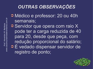OUTRAS OBSERVAÇÕES
➲ Médico e professor: 20 ou 40h
semanais;
➲ Servidor que opera com raio X
pode ter a carga reduzida de 40
para 20, desde que peça, com
redução proporcional do salário;
➲ É vedado dispensar servidor de
registro de ponto;
Prof.HevertonM.Barbosa
www.osconcurseirosderondonia.com.br
 
