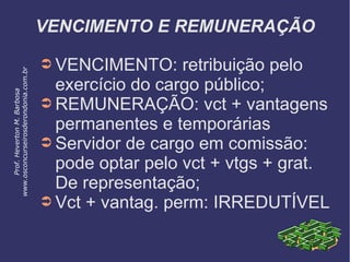 VENCIMENTO E REMUNERAÇÃO
➲ VENCIMENTO: retribuição pelo
exercício do cargo público;
➲ REMUNERAÇÃO: vct + vantagens
permanentes e temporárias
➲ Servidor de cargo em comissão:
pode optar pelo vct + vtgs + grat.
De representação;
➲ Vct + vantag. perm: IRREDUTÍVEL
Prof.HevertonM.Barbosa
www.osconcurseirosderondonia.com.br
 