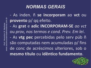 NORMAS GERAIS
- As inden. ñ se incorporam ao vct ou
provento p/ qq efeito.
- As grat e adic INCORPORAM-SE ao vct
ou prov, nos termos e cond. Prev. Em lei.
- As vtg pec percebidas pelo serv púb ñ
são computadas nem acumuladas p/ fins
de conc de acréscimos ulteriores, sob o
mesmo título ou idêntico fundamento.
Prof.HevertonM.Barbosa
www.osconcurseirosderondonia.com.br
 