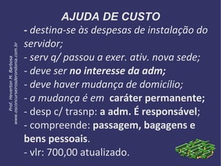 AJUDA DE CUSTO
- destina-se às despesas de instalação do
servidor;
- serv q/ passou a exer. ativ. nova sede;
- deve ser no interesse da adm;
- deve haver mudança de domicílio;
- a mudança é em caráter permanente;
- desp c/ trasnp: a adm. É responsável;
- compreende: passagem, bagagens e
bens pessoais.
- vlr: 700,00 atualizado.
Prof.HevertonM.Barbosa
www.osconcurseirosderondonia.com.br
 