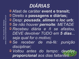DIÁRIAS
➲ Afast de caráter event e transit;
➲ Direito a passagens e diárias;
➲ Desp: pousada, alimen e loc urb;
➲ Se não houver pernoite: METADE
➲ Recebeu diária e ñ se afastou,
DEVE devolver TUDO em 5 dias...
seja qual for o motivo;
➲ Se receber de má-fé: punição
disciplinar;
➲ Voltou antes do tempo: devolve
proporcional aos dias faltantes.
Prof.HevertonM.Barbosa
www.osconcurseirosderondonia.com.br
 