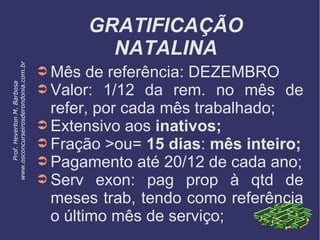 GRATIFICAÇÃO
NATALINA
➲ Mês de referência: DEZEMBRO
➲ Valor: 1/12 da rem. no mês de
refer, por cada mês trabalhado;
➲ Extensivo aos inativos;
➲ Fração >ou= 15 dias: mês inteiro;
➲ Pagamento até 20/12 de cada ano;
➲ Serv exon: pag prop à qtd de
meses trab, tendo como referência
o último mês de serviço;
Prof.HevertonM.Barbosa
www.osconcurseirosderondonia.com.br
 