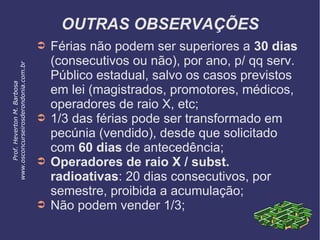 OUTRAS OBSERVAÇÕES
➲ Férias não podem ser superiores a 30 dias
(consecutivos ou não), por ano, p/ qq serv.
Público estadual, salvo os casos previstos
em lei (magistrados, promotores, médicos,
operadores de raio X, etc;
➲ 1/3 das férias pode ser transformado em
pecúnia (vendido), desde que solicitado
com 60 dias de antecedência;
➲ Operadores de raio X / subst.
radioativas: 20 dias consecutivos, por
semestre, proibida a acumulação;
➲ Não podem vender 1/3;
Prof.HevertonM.Barbosa
www.osconcurseirosderondonia.com.br
 