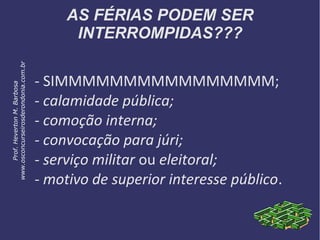 AS FÉRIAS PODEM SER
INTERROMPIDAS???
- SIMMMMMMMMMMMMMMMM;
- calamidade pública;
- comoção interna;
- convocação para júri;
- serviço militar ou eleitoral;
- motivo de superior interesse público.
Prof.HevertonM.Barbosa
www.osconcurseirosderondonia.com.br
 
