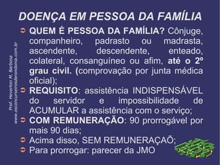 DOENÇA EM PESSOA DA FAMÍLIA
➲ QUEM É PESSOA DA FAMÍLIA? Cônjuge,
companheiro, padrasto ou madrasta,
ascendente, descendente, enteado,
colateral, consanguíneo ou afim, até o 2º
grau civil. (comprovação por junta médica
oficial);
➲ REQUISITO: assistência INDISPENSÁVEL
do servidor e impossibilidade de
ACUMULAR a assistência com o serviço;
➲ COM REMUNERAÇÃO: 90 prorrogável por
mais 90 dias;
➲ Acima disso, SEM REMUNERAÇAÕ;
➲ Para prorrogar: parecer da JMO
Prof.HevertonM.Barbosa
www.osconcurseirosderondonia.com.br
 