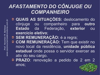 AFASTAMENTO DO CÔNJUGE OU
COMPANHEIRO
➲ QUAIS AS SITUAÇÕES: deslocamento do
cônjuge ou companheiro para outro
Estado da Federação, exterior ou
exercício eletivo;
➲ SEM REMUNERAÇÃO: é a regra;
➲ COM REMUNERAÇÃO: Tem que existir no
novo local da residência, unidade pública
estadual onde possa o servidor exercer as
ativ do seu cargo.
➲ PRAZO: renovação a pedido de 2 em 2
anos;
Prof.HevertonM.Barbosa
www.osconcurseirosderondonia.com.br
 
